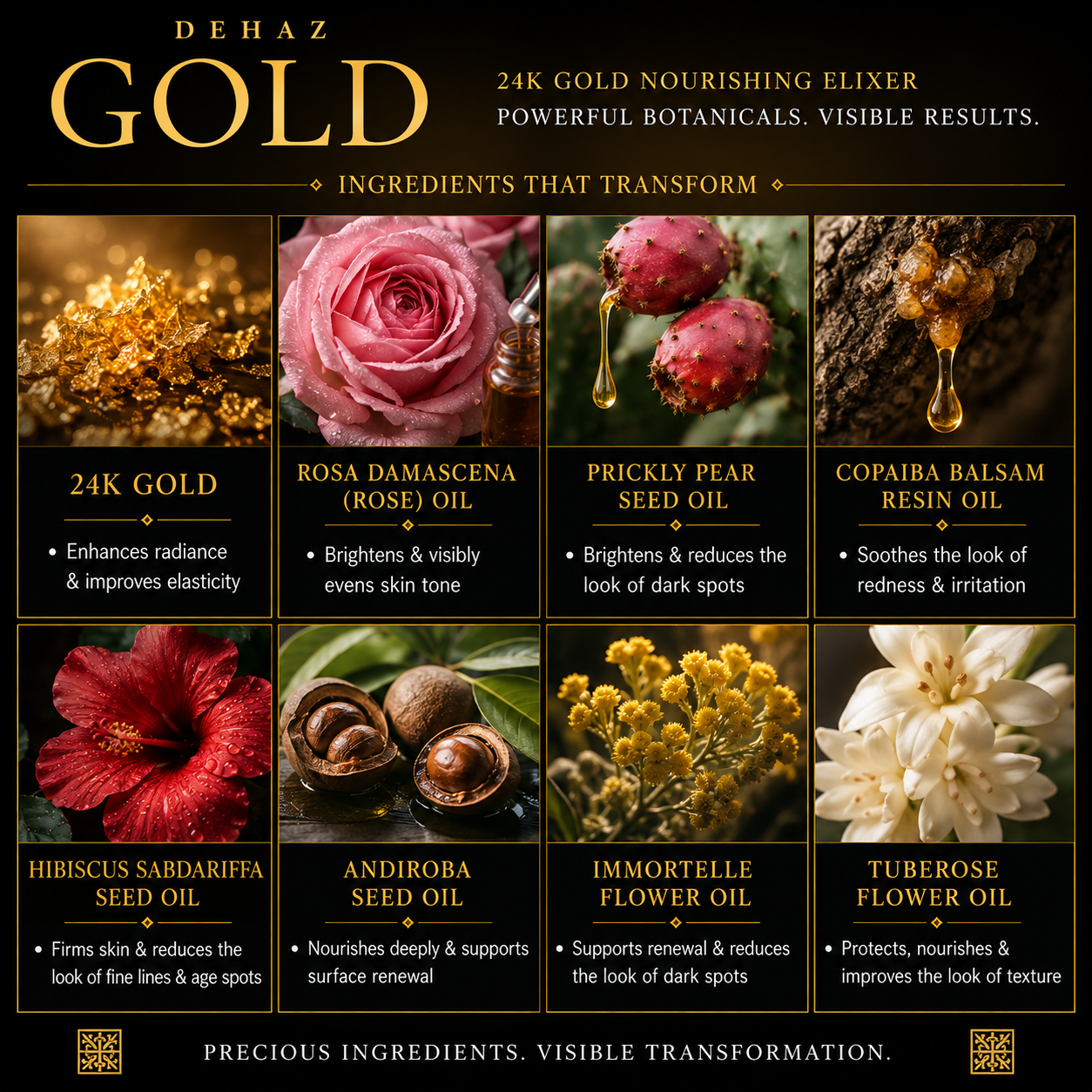 DEHAZ GOLD key ingredients: 24K Gold, Rosa Damascena Rose Oil, Prickly Pear Seed Oil, Copaiba Balsam Resin Oil, Hibiscus Sabdariffa Seed Oil, Andiroba Seed Oil, Immortelle Flower Oil, Tuberose Flower Oil for visible skin transformation